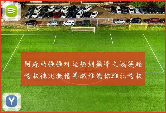 阿森纳强强对话热刺巅峰之战英超伦敦德比激情再燃谁能称雄北伦敦