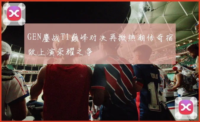 GEN鏖战T1巅峰对决再掀热潮传奇宿敌上演荣耀之争