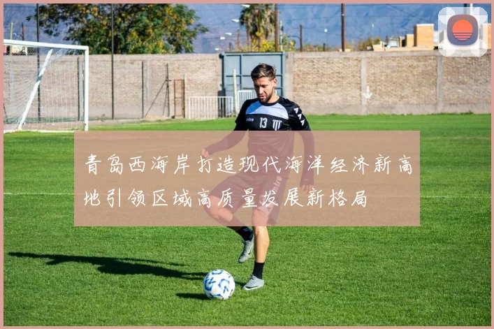青岛西海岸打造现代海洋经济新高地引领区域高质量发展新格局