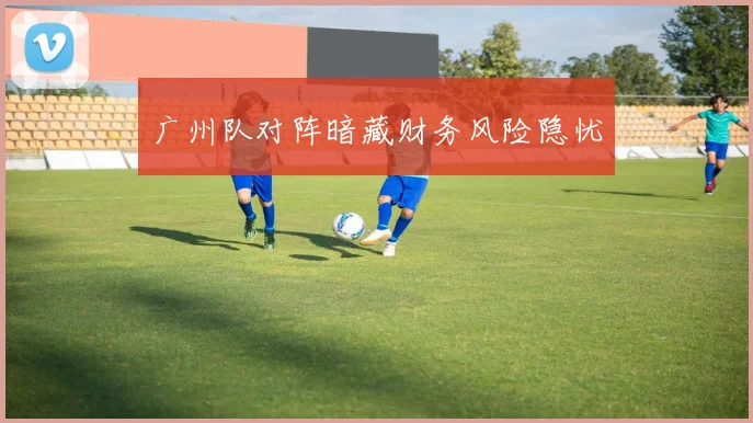 广州队对阵暗藏财务风险隐忧