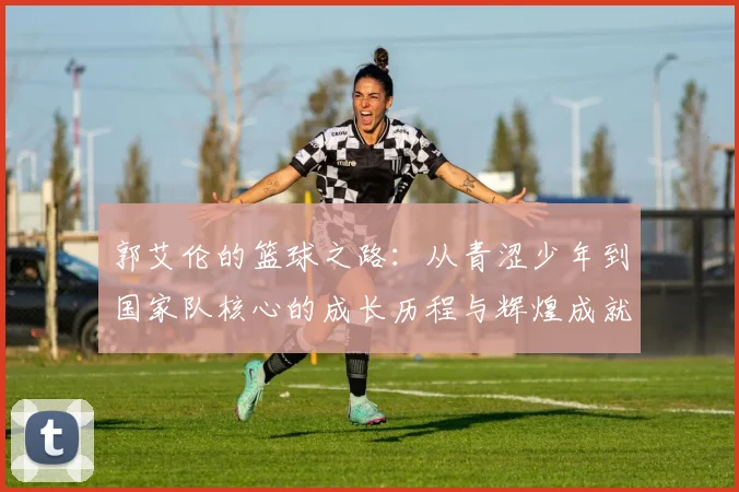 郭艾伦的篮球之路：从青涩少年到国家队核心的成长历程与辉煌成就