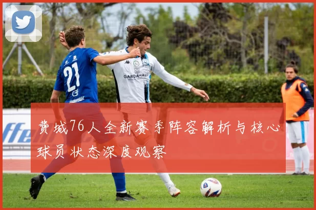 费城76人全新赛季阵容解析与核心球员状态深度观察