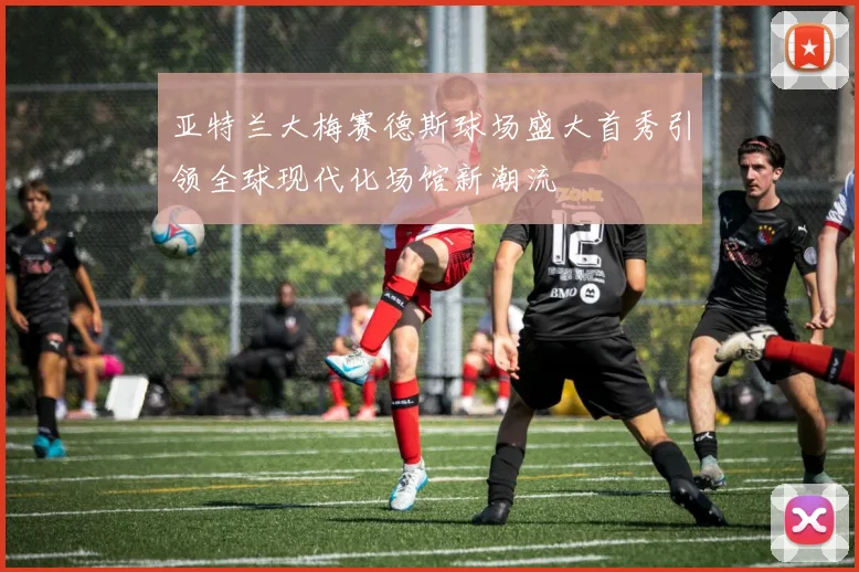 亚特兰大梅赛德斯球场盛大首秀引领全球现代化场馆新潮流