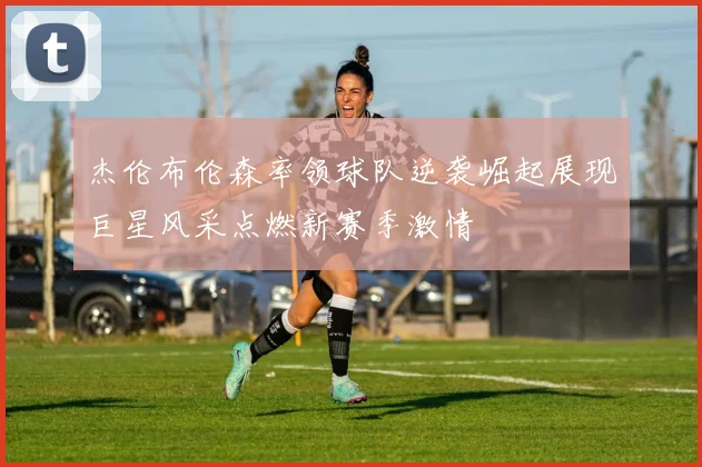 杰伦布伦森率领球队逆袭崛起展现巨星风采点燃新赛季激情