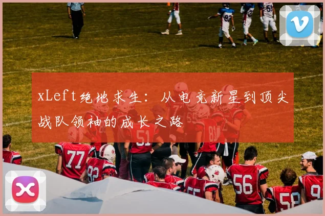 xLeft绝地求生：从电竞新星到顶尖战队领袖的成长之路