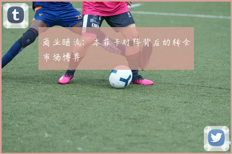 商业暗流：本菲卡对阵背后的转会市场博弈