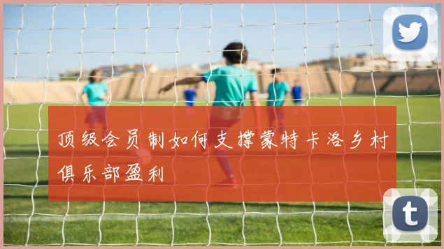 顶级会员制如何支撑蒙特卡洛乡村俱乐部盈利