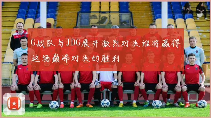 G战队与JDG展开激烈对决谁将赢得这场巅峰对决的胜利