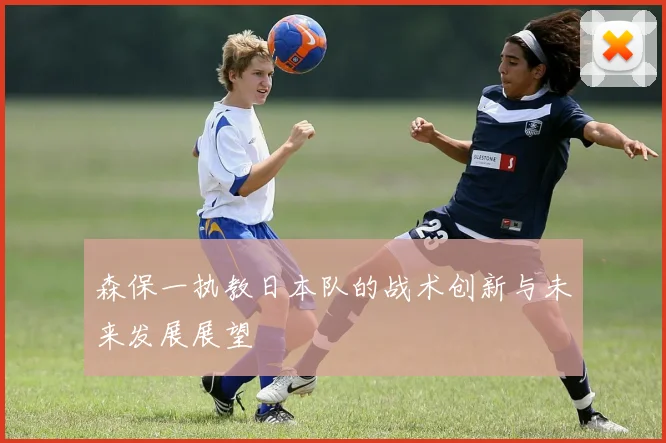 森保一执教日本队的战术创新与未来发展展望