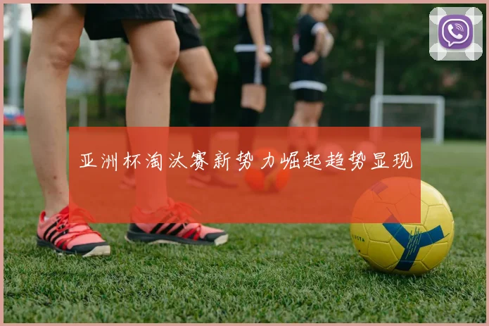 亚洲杯淘汰赛新势力崛起趋势显现