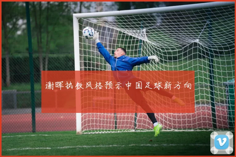 谢晖执教风格预示中国足球新方向