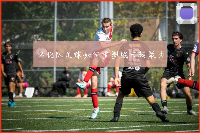 怀化队足球如何重塑城市凝聚力