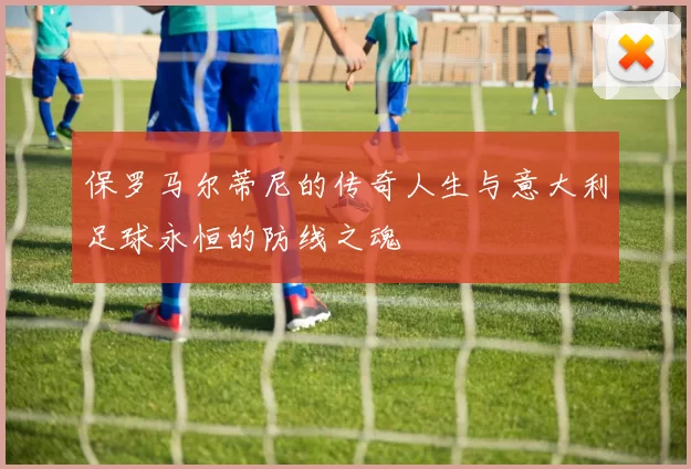 保罗马尔蒂尼的传奇人生与意大利足球永恒的防线之魂